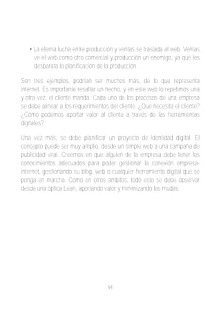 • La eterna lucha entre producción y ventas se traslada al web. Ventas
     ve el web como otro comercial y producción un enemigo, ya que les
     desbarata la planificación de la producción.

Son tres ejemplos, podrían ser muchos más, de lo que representa
internet. Es importante resaltar un hecho, y en este web lo repetimos una
y otra vez, el cliente manda. Cada uno de los procesos de una empresa
se debe alinear a los requerimientos del cliente. ¿Qué necesita el cliente?
¿Cómo podemos aportar valor al cliente a través de las herramientas
digitales?

Una vez más, se debe planificar un proyecto de identidad digital. El
concepto puede ser muy amplio, desde un simple web a una campaña de
publicidad viral. Creemos en que alguien de la empresa debe tener los
conocimientos adecuados para poder gestionar la conexión empresa­
internet, gestionando su blog, web o cualquier herramienta digital que se
ponga en marcha. Como en otros ámbitos, todo esto se debe observar
desde una óptica Lean, aportando valor y minimizando las mudas.




                                    94
 