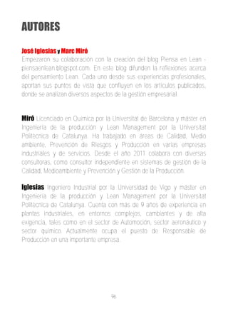AUTORES

José Iglesias y Marc Miró
Empezaron su colaboración con la creación del blog Piensa en Lean ­
piensaenlean.blogspot.com. En este blog difunden la reflexiones acerca
del pensamiento Lean. Cada uno desde sus experiencias profesionales,
aportan sus puntos de vista que confluyen en los artículos publicados,
donde se analizan diversos aspectos de la gestión empresarial.


Miró Licenciado en Química por la Universitat de Barcelona y máster en
Ingeniería de la producción y Lean Management por la Universitat
Politècnica de Catalunya. Ha trabajado en áreas de Calidad, Medio
ambiente, Prevención de Riesgos y Producción en varias empresas
industriales y de servicios. Desde el año 2011 colabora con diversas
consultoras, como consultor independiente en sistemas de gestión de la
Calidad, Medioambiente y Prevención y Gestión de la Producción.

Iglesias Ingeniero Industrial por la Universidad de Vigo y máster en
Ingeniería de la producción y Lean Management por la Universitat
Politècnica de Catalunya. Cuenta con más de 9 años de experiencia en
plantas industriales, en entornos complejos, cambiantes y de alta
exigencia, tales como en el sector de Automoción, sector aeronáutico y
sector químico. Actualmente ocupa el puesto de Responsable de
Producción en una importante empresa.




                                  96
 