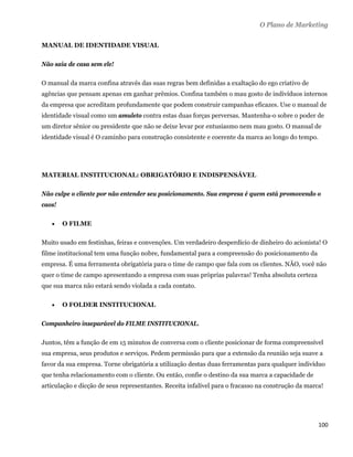 O Plano de Marketing

MANUAL DE IDENTIDADE VISUAL

Não saia de casa sem ele!

O manual da marca confina através das suas regras bem definidas a exaltação do ego criativo de
agências que pensam apenas em ganhar prêmios. Confina também o mau gosto de indivíduos internos
da empresa que acreditam profundamente que podem construir campanhas eficazes. Use o manual de
identidade visual como um amuleto contra estas duas forças perversas. Mantenha-o sobre o poder de
um diretor sênior ou presidente que não se deixe levar por entusiasmo nem mau gosto. O manual de
identidade visual é O caminho para construção consistente e coerente da marca ao longo do tempo.




MATERIAL INSTITUCIONAL: OBRIGATÓRIO E INDISPENSÁVEL

Não culpe o cliente por não entender seu posicionamento. Sua empresa é quem está promovendo o
caos!

       O FILME

Muito usado em festinhas, feiras e convenções. Um verdadeiro desperdício de dinheiro do acionista! O
filme institucional tem uma função nobre, fundamental para a compreensão do posicionamento da
empresa. É uma ferramenta obrigatória para o time de campo que fala com os clientes. NÃO, você não
quer o time de campo apresentando a empresa com suas próprias palavras! Tenha absoluta certeza
que sua marca não estará sendo violada a cada contato.

       O FOLDER INSTITUCIONAL

Companheiro inseparável do FILME INSTITUCIONAL.

Juntos, têm a função de em 15 minutos de conversa com o cliente posicionar de forma compreensível
sua empresa, seus produtos e serviços. Pedem permissão para que a extensão da reunião seja suave a
favor da sua empresa. Torne obrigatória a utilização destas duas ferramentas para qualquer indivíduo
que tenha relacionamento com o cliente. Ou então, confie o destino da sua marca a capacidade de
articulação e dicção de seus representantes. Receita infalível para o fracasso na construção da marca!




                                                                                                    100 
 
 