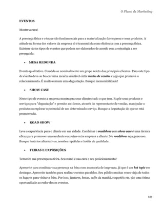 O Plano de Marketing

EVENTOS

Mostre a cara!

A presença física e o toque são fundamentais para a materialização da empresa e seus produtos. A
atitude na forma dos valores da empresa só é transmitida com eficiência com a presença física.
Existem vários tipos de eventos que podem ser elaborados de acordo com a estratégia a ser
perseguida:

       MESA REDONDA

Evento qualitativo. Convida-se nominalmente um grupo seleto dos principais clientes. Para este tipo
de evento deve-se buscar uma mescla saudável entre malho de vendas e algo que promova o
relacionamento. É muito comum uma degustação. Busque memorabilidade!

       SHOW CASE

Neste tipo de evento a empresa mostra pra seus clientes tudo o que tem. Expõe seus produtos e
serviços para "degustação" e permite ao cliente, através do representante de vendas, manipular o
produto ou explorar o potencial de um determinado serviço. Busque a degustação do que se está
promovendo.

       ROAD SHOW

Leve a experiência para o cliente em sua cidade. Combinar o roadshow com show case é uma técnica
eficaz para promover um excelente encontro entre empresa e cliente. No roadshow seja generoso.
Busque horários alternativos, sessões repetidas e hotéis de qualidade.

       FEIRAS E EXPOSIÇÕES

Tematize sua presença na feira. Seu stand é sua cara e seu posicionamento!

Aproveite para combinar sua presença na feira com assessoria de imprensa, já que é um hot topic em
destaque. Aproveite também para realizar eventos paralelos. Seu público muitas vezes viaja de todos
os lugares para visitar a feira. Por isso, jantares, festas, cafés da manhã, coquetéis etc. são uma ótima
oportunidade ao redor destes eventos.



                                                                                                       101 
 
 