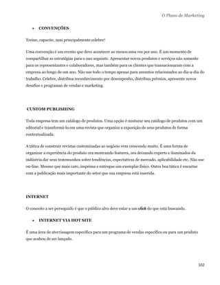 O Plano de Marketing

        CONVENÇÕES

Treine, capacite, mas principalmente celebre!

Uma convenção é um evento que deve acontecer ao menos uma vez por ano. É um momento de
compartilhar as estratégias para o ano seguinte. Apresentar novos produtos e serviços não somente
para os representantes e colaboradores, mas também para os clientes que transacionaram com a
empresa ao longo de um ano. Não use todo o tempo apenas para assuntos relacionados ao dia-a-dia do
trabalho. Celebre, distribua reconhecimento por desempenho, distribua prêmios, apresente novos
desafios e programas de vendas e marketing.




    CUSTOM PUBLISHING

Toda empresa tem um catálogo de produtos. Uma opção é misturar seu catálogo de produtos com um
editorial e transformá-lo em uma revista que organiza a exposição de seus produtos de forma
contextualizada.

A tática de construir revistas customizadas ao negócio vem crescendo muito. É uma forma de
organizar a experiência do produto ora mostrando features, ora deixando experts e iluminados da
indústria dar seus testemunhos sobre tendências, expectativas de mercado, aplicabilidade etc. Não use
on-line. Mesmo que mais caro, imprima e entregue um exemplar físico. Outra boa tática é encartar
com a publicação mais importante do setor que sua empresa está inserida.




INTERNET

O conceito a ser perseguido é que o público alvo deve estar a um click do que está buscando.

        INTERNET VIA HOT SITE

É uma área de aterrissagem específica para um programa de vendas específico ou para um produto
que acabou de ser lançado.




                                                                                                    102 
 
 