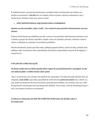 O Plano de Marketing

É, definitivamente, uma boa ferramenta para consolidar todas as informações que orbitam um
produto ou promoção. O hot site deve ser simples, direto ao ponto e oferecer exatamente o que o
cliente busca. Portanto, neste caso, menos é mais!

          SITE INSTITUCIONAL EQUIPADO COM E-COMMERCE

Desative seu site monolítico, chato e inútil. - Use a internet como portal de relacionamento com seus
clientes.

Existem várias funções que habilitam seu site a tornar-se um portal de relacionamento interativo com
o cliente ou grupos de clientes específicos. Popule o site com conteúdo relevante, estimule o retorno,
reforce a utilização do conteúdo via newsletters periódicas.

Permita downloads, aponte para links afins, publique pequenos filmes, monte um blog, estimule chat,
publique vídeo treinamento sobre especificações de produtos, disponibilize material de divulgação, e-
commerce etc.




O PLANO DE COMUNICAÇÃO

Só chame ou fale com seu cliente quando estiver seguro do seu posicionamento e mensagem. Se não
tem nada pra falar, o melhor mesmo é ficar quieto.

    Não se aventure por este caminho sem ajuda de um especialista. Um plano de mídia eficiente deve ser
integrado, cross-mídia e que tenha capacidade de cobrir diversos pontos de contato com o cliente, ou
seja, desde seu despertar até a hora de dormir, passando pelo trabalho, casa, trânsito, lazer etc. Cada
ferramenta de comunicação tem uma função bem definida. Usou errado, verba de marketing foi para o
lixo e sua empresa continua no anonimato!




Conheça os elementos do MIX DE COMUNICAÇÃO antes de decidir sobre o
Investimento:




                                                                                                     103 
 
 