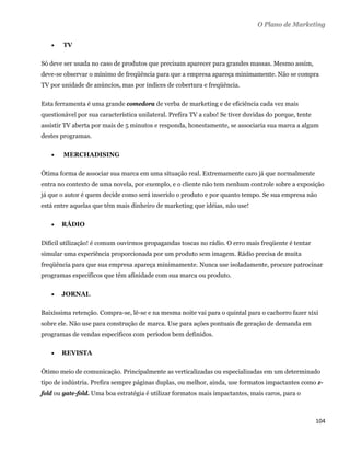 O Plano de Marketing

       TV

Só deve ser usada no caso de produtos que precisam aparecer para grandes massas. Mesmo assim,
deve-se observar o mínimo de freqüência para que a empresa apareça minimamente. Não se compra
TV por unidade de anúncios, mas por índices de cobertura e freqüência.

Esta ferramenta é uma grande comedora de verba de marketing e de eficiência cada vez mais
questionável por sua característica unilateral. Prefira TV a cabo! Se tiver duvidas do porque, tente
assistir TV aberta por mais de 5 minutos e responda, honestamente, se associaria sua marca a algum
destes programas.

       MERCHADISING

Ótima forma de associar sua marca em uma situação real. Extremamente caro já que normalmente
entra no contexto de uma novela, por exemplo, e o cliente não tem nenhum controle sobre a exposição
já que o autor é quem decide como será inserido o produto e por quanto tempo. Se sua empresa não
está entre aquelas que têm mais dinheiro de marketing que idéias, não use!

       RÁDIO

Difícil utilização! é comum ouvirmos propagandas toscas no rádio. O erro mais freqüente é tentar
simular uma experiência proporcionada por um produto sem imagem. Rádio precisa de muita
freqüência para que sua empresa apareça minimamente. Nunca use isoladamente, procure patrocinar
programas específicos que têm afinidade com sua marca ou produto.

       JORNAL

Baixíssima retenção. Compra-se, lê-se e na mesma noite vai para o quintal para o cachorro fazer xixi
sobre ele. Não use para construção de marca. Use para ações pontuais de geração de demanda em
programas de vendas específicos com períodos bem definidos.

       REVISTA

Ótimo meio de comunicação. Principalmente as verticalizadas ou especializadas em um determinado
tipo de indústria. Prefira sempre páginas duplas, ou melhor, ainda, use formatos impactantes como z-
fold ou gate-fold. Uma boa estratégia é utilizar formatos mais impactantes, mais caros, para o



                                                                                                       104 
 
 