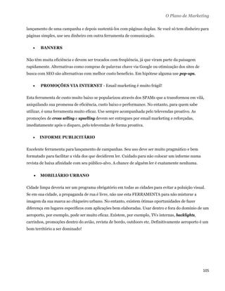 O Plano de Marketing

lançamento de uma campanha e depois sustentá-los com páginas duplas. Se você só tem dinheiro para
páginas simples, use seu dinheiro em outra ferramenta de comunicação.

       BANNERS

Não têm muita eficiência e devem ser trocados com freqüência, já que viram parte da paisagem
rapidamente. Alternativas como compras de palavras chave via Google ou otimização dos sites de
busca com SEO são alternativas com melhor custo beneficio. Em hipótese alguma use pop-ups.

       PROMOÇÕES VIA INTERNET - Email marketing é muito frágil!

Esta ferramenta de custo muito baixo se popularizou através dos SPAMs que a transformou em vilã,
aniquilando sua promessa de eficiência, custo baixo e performance. No entanto, para quem sabe
utilizar, é uma ferramenta muito eficaz. Use sempre acompanhada pelo televendas proativo. As
promoções de cross selling e upselling devem ser entregues por email marketing e reforçadas,
imediatamente após o disparo, pelo televendas de forma proativa.

       INFORME PUBLICITÁRIO

Excelente ferramenta para lançamento de campanhas. Seu uso deve ser muito pragmático e bem
formatado para facilitar a vida dos que decidirem ler. Cuidado para não colocar um informe numa
revista de baixa afinidade com seu público-alvo. A chance de alguém ler é exatamente nenhuma.


       MOBILIÁRIO URBANO

Cidade limpa deveria ser um programa obrigatório em todas as cidades para evitar a poluição visual.
Se em sua cidade, a propaganda de rua é livre, não use esta FERRAMENTA para não misturar a
imagem da sua marca ao chiqueiro urbano. No entanto, existem ótimas oportunidades de fazer
diferença em lugares específicos com aplicações bem elaboradas. Usar dentro e fora do domínio de um
aeroporto, por exemplo, pode ser muito eficaz. Existem, por exemplo, TVs internas, backlights,
carrinhos, promoções dentro do avião, revista de bordo, outdoors etc. Definitivamente aeroporto é um
bom território a ser dominado!




                                                                                                  105 
 
 