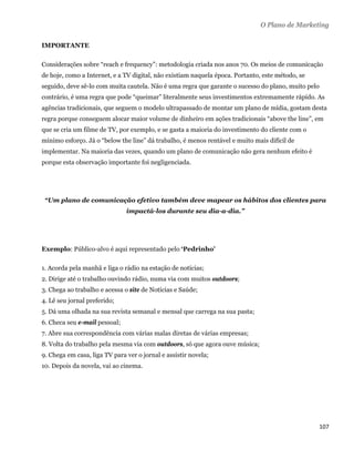 O Plano de Marketing

IMPORTANTE

Considerações sobre “reach e frequency”: metodologia criada nos anos 70. Os meios de comunicação
de hoje, como a Internet, e a TV digital, não existiam naquela época. Portanto, este método, se
seguido, deve sê-lo com muita cautela. Não é uma regra que garante o sucesso do plano, muito pelo
contrário, é uma regra que pode “queimar” literalmente seus investimentos extremamente rápido. As
agências tradicionais, que seguem o modelo ultrapassado de montar um plano de mídia, gostam desta
regra porque conseguem alocar maior volume de dinheiro em ações tradicionais “above the line”, em
que se cria um filme de TV, por exemplo, e se gasta a maioria do investimento do cliente com o
mínimo esforço. Já o “below the line” dá trabalho, é menos rentável e muito mais difícil de
implementar. Na maioria das vezes, quando um plano de comunicação não gera nenhum efeito é
porque esta observação importante foi negligenciada.




    “Um plano de comunicação efetivo também deve mapear os hábitos dos clientes para
                               impactá-los durante seu dia-a-dia.”




Exemplo: Público-alvo é aqui representado pelo ‘Pedrinho’

1. Acorda pela manhã e liga o rádio na estação de notícias;
2. Dirige até o trabalho ouvindo rádio, numa via com muitos outdoors;
3. Chega ao trabalho e acessa o site de Notícias e Saúde;
4. Lê seu jornal preferido;
5. Dá uma olhada na sua revista semanal e mensal que carrega na sua pasta;
6. Checa seu e-mail pessoal;
7. Abre sua correspondência com várias malas diretas de várias empresas;
8. Volta do trabalho pela mesma via com outdoors, só que agora ouve música;
9. Chega em casa, liga TV para ver o jornal e assistir novela;
10. Depois da novela, vai ao cinema.




                                                                                                    107 
 
 