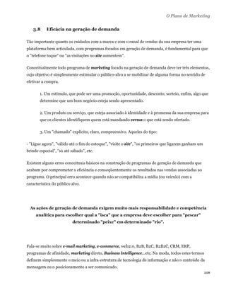 O Plano de Marketing


     3.8   Eficácia na geração de demanda

Tão importante quanto os cuidados com a marca e com o canal de vendas da sua empresa ter uma
plataforma bem articulada, com programas focados em geração de demanda, é fundamental para que
o "telefone toque" ou "as visitações no site aumentem".

Conceitualmente todo programa de marketing focado na geração de demanda deve ter três elementos,
cujo objetivo é simplesmente estimular o público-alvo a se mobilizar de alguma forma no sentido de
efetivar a compra.

        1. Um estímulo, que pode ser uma promoção, oportunidade, desconto, sorteio, enfim, algo que
        determine que um bom negócio esteja sendo apresentado.

        2. Um produto ou serviço, que esteja associado à identidade e à promessa da sua empresa para
        que os clientes identifiquem quem está mandando versus o que está sendo ofertado.

        3. Um "chamado" explícito, claro, compreensivo. Aqueles do tipo:

- "Ligue agora", "válido até o fim do estoque", "visite o site", "os primeiros que ligarem ganham um
brinde especial", "só até sábado", etc.

Existem alguns erros conceituais básicos na construção de programas de geração de demanda que
acabam por comprometer a eficiência e conseqüentemente os resultados nas vendas associadas ao
programa. O principal erro acontece quando não se compatibiliza a mídia (ou veículo) com a
característica do público alvo.




    As ações de geração de demanda exigem muito mais responsabilidade e competência
      analítica para escolher qual a "isca" que a empresa deve escolher para "pescar"
                          determinado "peixe" em determinado "rio".




Fala-se muito sobre e-mail marketing, e-commerce, web2.0, B2B, B2C, B2B2C, CRM, ERP,
programas de afinidade, marketing direto, Business Intelligence...etc. Na moda, todos estes termos
definem simplesmente o meio ou a infra-estrutura de tecnologia de informação e não o conteúdo da
mensagem ou o posicionamento a ser comunicado.
                                                                                                       108 
 
 