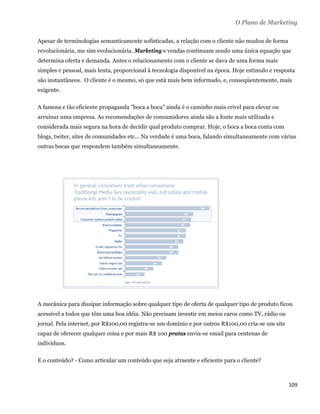 O Plano de Marketing

Apesar de terminologias semanticamente sofisticadas, a relação com o cliente não mudou de forma
revolucionária, me sim evolucionária. Marketing e vendas continuam sendo uma única equação que
determina oferta e demanda. Antes o relacionamento com o cliente se dava de uma forma mais
simples e pessoal, mais lenta, proporcional à tecnologia disponível na época. Hoje estímulo e resposta
são instantâneos. O cliente é o mesmo, só que está mais bem informado, e, conseqüentemente, mais
exigente.

A famosa e tão eficiente propaganda "boca a boca" ainda é o caminho mais crível para elevar ou
arruinar uma empresa. As recomendações de consumidores ainda são a fonte mais utilizada e
considerada mais segura na hora de decidir qual produto comprar. Hoje, o boca a boca conta com
blogs, twiter, sites de comunidades etc... Na verdade é uma boca, falando simultaneamente com várias
outras bocas que respondem também simultaneamente.




A mecânica para dissipar informação sobre qualquer tipo de oferta de qualquer tipo de produto ficou
acessível a todos que têm uma boa idéia. Não precisam investir em meios caros como TV, rádio ou
jornal. Pela internet, por R$100,00 registra-se um domínio e por outros R$100,00 cria-se um site
capaz de oferecer qualquer coisa e por mais R$ 100 pratas envia-se email para centenas de
indivíduos.

E o conteúdo? - Como articular um conteúdo que seja atraente e eficiente para o cliente?



                                                                                                   109 
 
 
