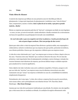 Gestão Estratégica


1.1.       Visão

Visão Além do Alcance

A maioria das empresas que falham em seus primeiros anos de vida falha por falta de
planejamento. A etapa mais importante do planejamento é estabelecer uma “visão de futuro”
clara, compreensiva, sucinta e realista. Esta é a fase do vai ou racha, e que para a grande
maioria... Racha!

Mesmo as empresas que passaram pela fase de "start up" e estampam sua idade em seus logotipos
- 10 anos, 20 anos, 30 anos de mercado e ainda enfrentam o desafio constante de se reinventarem
em busca de expandirem sua participação de mercado com rentabilidade.

    Se você não sabe o que seu negócio vai virar no futuro, é muito provável que ele
               não vá para lugar nenhum. Não tem perigo de dar certo!

Quem quer saber sobre a visão da empresa? Seus diretores e gerência média, seus empregados e
colaboradores, inclusive os talentosos que sua empresa não quer perder, potenciais investidores,
seus clientes preferidos e bancos que vão emprestar o dinheiro para sua empresa crescer.

A visão deve estar relacionada com “o que” sua empresa quer se tornar no futuro, daqui a cinco ou
dez anos. Funciona como uma “bússola” que a norteia no decorrer dos anos. Por ser uma das
primeiras e mais importantes fases do planejamento estratégico, merece destaque e atenção dos
recursos humanos mais talentosos da empresa, que devem dedicar tempo e cuidados especiais
para amadurecê-la e torná-la significativa.

Outro objetivo da visão é articular como será o ambiente competitivo. Portanto, assegure-se de
que sua visão não “aterrisse” sua empresa numa zona de altíssima concorrência sem saber
exatamente com que “armas” sua empresa se defenderá no caso de a rentabilidade da indústria
simplesmente desaparecer.

Normalmente, não é uma regra, “a visão, deve colocar a empresa fora da zona de concorrência,
num oceano calmo, azul e principalmente sem tubarões ferozes” (W. Chan Kim, Renée
Mauborgne - Blue Ocean Strategy).

Assuma que sua visão deve permanecer inalterada por uma década. No entanto, isso não significa
que a visão nunca deva ser mudada ou refinada. As condições de negócio ultimamente estão
                                                                                              11 
 
 