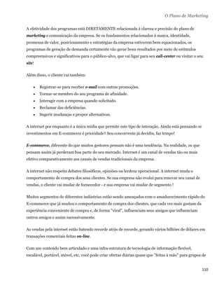 O Plano de Marketing

A efetividade dos programas está DIRETAMENTE relacionada à clareza e precisão do plano de
marketing e comunicação da empresa. Se os fundamentos relacionados à marca, identidade,
promessa de valor, posicionamento e estratégias da empresa estiverem bem equacionados, os
programas de geração de demanda certamente vão gerar bons resultados por meio de estímulos
compreensivos e significativos para o público-alvo, que vai ligar para seu call-center ou visitar o seu
site!

Além disso, o cliente vai também:

       Registrar-se para receber e-mail com outras promoções.
       Tornar-se membro do seu programa de afinidade.
       Interagir com a empresa quando solicitado.
       Reclamar das deficiências.
       Sugerir mudanças e propor alternativas.

A internet por enquanto é a única mídia que permite este tipo de interação. Ainda está pensando se
investimentos em E-commerce é prioridade? Seu concorrente já decidiu, faz tempo!

E-commerce, diferente do que muitos gestores pensam não é uma tendência. Na realidade, os que
pensam assim já perderam boa parte do seu mercado. Internet é um canal de vendas tão ou mais
efetivo comparativamente aos canais de vendas tradicionais da empresa.

A internet não respeita debates filosóficos, opiniões ou lerdeza operacional. A internet muda o
comportamento de compra dos seus clientes. Se sua empresa não evolui para renovar seu canal de
vendas, o cliente vai mudar de fornecedor - e sua empresa vai mudar de segmento !

Muitos segmentos de diferentes indústrias estão sendo ameaçados com o amadurecimento rápido do
E-commerce que já mudou o comportamento de compra dos clientes, que cada vez mais gostam da
experiência conveniente de compra e, de forma "viral", influenciam seus amigos que influenciam
outros amigos e assim sucessivamente.

As vendas pela internet estão batendo recorde atrás de recorde, gerando vários bilhões de dólares em
transações comerciais feitas on-line.

Com um conteúdo bem articulado e uma infra-estrutura de tecnologia de informação flexível,
escalável, portável, móvel, etc, você pode criar ofertas diárias quase que "feitas à mão" para grupos de


                                                                                                      110 
 
 