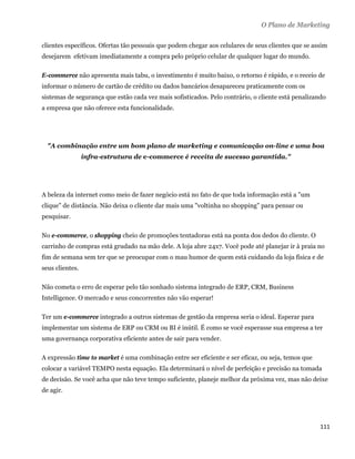 O Plano de Marketing

clientes específicos. Ofertas tão pessoais que podem chegar aos celulares de seus clientes que se assim
desejarem efetivam imediatamente a compra pelo próprio celular de qualquer lugar do mundo.

E-commerce não apresenta mais tabu, o investimento é muito baixo, o retorno é rápido, e o receio de
informar o número de cartão de crédito ou dados bancários desapareceu praticamente com os
sistemas de segurança que estão cada vez mais sofisticados. Pelo contrário, o cliente está penalizando
a empresa que não oferece esta funcionalidade.




    "A combinação entre um bom plano de marketing e comunicação on-line e uma boa
                 infra-estrutura de e-commerce é receita de sucesso garantida."




A beleza da internet como meio de fazer negócio está no fato de que toda informação está a "um
clique" de distância. Não deixa o cliente dar mais uma "voltinha no shopping" para pensar ou
pesquisar.

No e-commerce, o shopping cheio de promoções tentadoras está na ponta dos dedos do cliente. O
carrinho de compras está grudado na mão dele. A loja abre 24x7. Você pode até planejar ir à praia no
fim de semana sem ter que se preocupar com o mau humor de quem está cuidando da loja física e de
seus clientes.

Não cometa o erro de esperar pelo tão sonhado sistema integrado de ERP, CRM, Business
Intelligence. O mercado e seus concorrentes não vão esperar!

Ter um e-commerce integrado a outros sistemas de gestão da empresa seria o ideal. Esperar para
implementar um sistema de ERP ou CRM ou BI é inútil. É como se você esperasse sua empresa a ter
uma governança corporativa eficiente antes de sair para vender.

A expressão time to market é uma combinação entre ser eficiente e ser eficaz, ou seja, temos que
colocar a variável TEMPO nesta equação. Ela determinará o nível de perfeição e precisão na tomada
de decisão. Se você acha que não teve tempo suficiente, planeje melhor da próxima vez, mas não deixe
de agir.




                                                                                                    111 
 
 