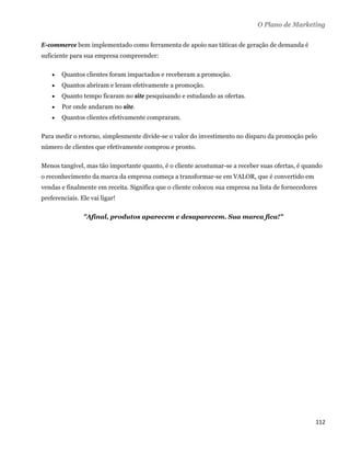 O Plano de Marketing

E-commerce bem implementado como ferramenta de apoio nas táticas de geração de demanda é
suficiente para sua empresa compreender:

       Quantos clientes foram impactados e receberam a promoção.
       Quantos abriram e leram efetivamente a promoção.
       Quanto tempo ficaram no site pesquisando e estudando as ofertas.
       Por onde andaram no site.
       Quantos clientes efetivamente compraram.

Para medir o retorno, simplesmente divide-se o valor do investimento no disparo da promoção pelo
número de clientes que efetivamente comprou e pronto.

Menos tangível, mas tão importante quanto, é o cliente acostumar-se a receber suas ofertas, é quando
o reconhecimento da marca da empresa começa a transformar-se em VALOR, que é convertido em
vendas e finalmente em receita. Significa que o cliente colocou sua empresa na lista de fornecedores
preferenciais. Ele vai ligar!

                "Afinal, produtos aparecem e desaparecem. Sua marca fica!"




                                                                                                   112 
 
 