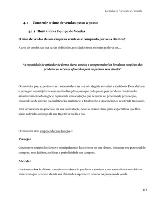 Gestão de Vendas e Canais


    4.1     Construir o time de vendas passo a passo

          4.1.1 Montando a Equipe de Vendas

O time de vendas da sua empresa vende ou é comprado por seus clientes?

A arte de vender nas sua várias definições, postulados teses e chutes poderia ser....




    “A capacidade de articular de forma clara, concisa e compreensível os benefícios tangíveis dos
                     produtos ou serviços oferecidos pela empresa a seus clientes”




O vendedor para experimentar o sucesso deve ser um estrategista senssível e cauteloso. Deve declarar
e perseguir seus objetivos com muita disciplina para que cada passo percorrido no caminho do
amadurecimento do negócio represente uma evolução que se inicia no processo de prospecção,
movendo se da direção da qualificação, maturação e finalmente a tão esperada e celebrada transação.

Para o vendedor, no processo da sua contratação, deve-se deixar claro quais expectativas que lhes
serão cobradas ao longo da sua trajetória no dia a dia.




O vendedor deve empreender sua função e:

Planejar

Conhecer o negócio do cliente e principalmente dos clientes do seu cliente. Pesquisar seu potencial de
compras, seus hábitos, políticas e periodicidade nas compras.

Abordar

Conhecer a dor do cliente. Associar sua oferta de produtos e serviços a sua necessidade mais básica.
Fazer com que o cliente atenda sua chamada é o primeiro desafio no processo da venda.




                                                                                                    114 
 
 
