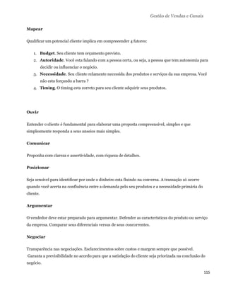 Gestão de Vendas e Canais

Mapear

Qualificar um potencial cliente implica em compreeender 4 fatores:

       1. Budget. Seu cliente tem orçamento previsto.
       2. Autoridade. Você esta falando com a pessoa certa, ou seja, a pessoa que tem autonomia para
           decidir ou influenciar o negócio.
       3. Necessidade. Seu cliente relamente necessida dos produtos e serviços da sua empresa. Você
           não esta forçando a barra ?
       4. Timing. O timing esta correto para seu cliente adquirir seus produtos.




Ouvir

Entender o cliente é fundamental para elaborar uma proposta compreensível, simples e que
simplesmente responda a seus anseios mais simples.

Comunicar

Proponha com clareza e assertividade, com riqueza de detalhes.

Posicionar

Seja sensível para identificar por onde o dinheiro esta fluindo na conversa. A transação só ocorre
quando você acerta na confluência entre a demanda pelo seu produtos e a necessidade primária do
cliente.

Argumentar

O vendedor deve estar preparado para argumentar. Defender as características do produto ou serviço
da empresa. Comparar seus diferenciais versus de seus concorrentes.

Negociar

Transparência nas negociações. Esclarecimentos sobre custos e margem sempre que possível.
    Garanta a previsibilidade no acordo para que a satisfação do cliente seja priorizada na conclusão do
negócio.

                                                                                                       115 
 
 