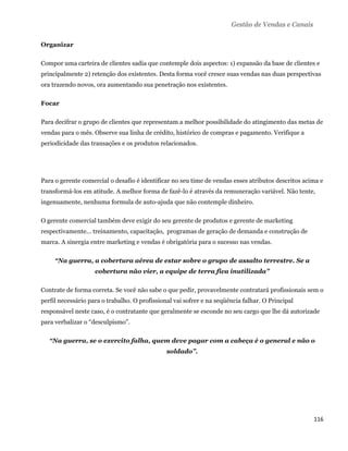 Gestão de Vendas e Canais

Organizar

Compor uma carteira de clientes sadia que contemple dois aspectos: 1) expansão da base de clientes e
principalmente 2) retenção dos existentes. Desta forma você cresce suas vendas nas duas perspectivas
ora trazendo novos, ora aumentando sua penetração nos existentes.

Focar

Para decifrar o grupo de clientes que representam a melhor possibilidade do atingimento das metas de
vendas para o mês. Observe sua linha de crédito, histórico de compras e pagamento. Verifique a
periodicidade das transações e os produtos relacionados.




Para o gerente comercial o desafio é identificar no seu time de vendas esses atributos descritos acima e
transformá-los em atitude. A melhor forma de fazê-lo é através da remuneração variável. Não tente,
ingenuamente, nenhuma formula de auto-ajuda que não contemple dinheiro.

O gerente comercial também deve exigir do seu gerente de produtos e gerente de marketing
respectivamente... treinamento, capacitação, programas de geração de demanda e construção de
marca. A sinergia entre marketing e vendas é obrigatória para o sucesso nas vendas.

     “Na guerra, a cobertura aérea de estar sobre o grupo de assalto terrestre. Se a
                    cobertura não vier, a equipe de terra fica inutilizada”

Contrate de forma correta. Se você não sabe o que pedir, provavelmente contratará profissionais sem o
perfil necessário para o trabalho. O profissional vai sofrer e na seqüência falhar. O Principal
responsável neste caso, é o contratante que geralmente se esconde no seu cargo que lhe dá autorizade
para verbalizar o “desculpismo”.

    “Na guerra, se o exercito falha, quem deve pagar com a cabeça é o general e não o
                                               soldado”.




                                                                                                    116 
 
 