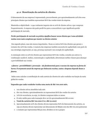 Gestão de Vendas e Canais


          4.1.2 Monetização da carteira de clientes

O faturamento da sua empresa é representado, provavelmente, por aproximadamente 20% dos seus
principais clientes que também representam 80% das vendas totais da empresa.

Mantenha a objetividade - o que realmente importa são os 20% de clientes ativos e que compram
frequentemente. A empresa não pode perdê-los para a concorrência o que significaria perder
participação de mercado.

Perder participação de mercado na prática significa buscar novos clientes que é uma atividade
muitas vezes mais complexas que manter os clientes exisntes

    Em segundo plano, mas não menos importantes, ficam os outros 80% dos clientes que geram o
restante dos 20% das vendas. A maioria das empresas também necessita de capilaridade com parte de
sua estratégia empresarial, ou seja, presença nacional é um exemplo de capilaridade.

A cominação entre os 20% de clientes que representam 80% das vendas, somada aos outros é a
combinação saudável. Ambos, concentração e capilaridade, determinam melhor chance para alcançar
a previsibilidade nas vendas.

    2 fatores - previsibilidade e prevenção - são fundamentais para o sucesso da empresa na forma de
lucros. O orçamento anual da empresa que balanceia receitas, custos e despesas depende desses 2
fatores.

    Saiba como calcular a contribuição de cada carteira de clientes de cada vendedor em função da meta
global de vendas.

Suponha que cada vendedor tenha uma meta de R$ 700.000 mês.

       1. 100 clientes ativos atendidos todo mês
       2. dos 100 clientes, aproximadamente 20 representam 80% das vendas da carteira
       3. 70% de recorrência, ou seja, 70 clientes compram todos os meses
       4. O valor médio para cada transação deve ser de aproximadamente R$ 10.000.
       5. Total da carteira R$ 700.000 (70 x R$ 10.000)
       6. Aproximadamente 20% dos clientes devem representar 80% do faturamento da carteira, ou
          seja 20 clientes devem representar um faturamento de R$560.000 dos R$ 700.000 potenciais
       7. o restante que representam R$140.000, dividem-se em 2 grupos:

                                                                                                    117 
 
 