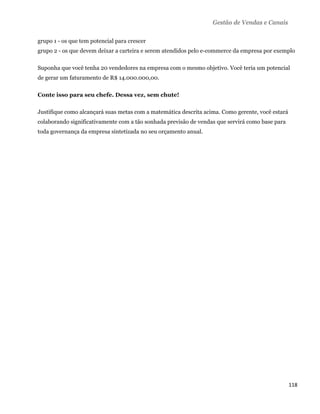 Gestão de Vendas e Canais

grupo 1 - os que tem potencial para crescer
grupo 2 - os que devem deixar a carteira e serem atendidos pelo e-commerce da empresa por exemplo

Suponha que você tenha 20 vendedores na empresa com o mesmo objetivo. Você teria um potencial
de gerar um faturamento de R$ 14.000.000,00.

Conte isso para seu chefe. Dessa vez, sem chute!

Justifique como alcançará suas metas com a matemática descrita acima. Como gerente, você estará
colaborando significativamente com a tão sonhada previsão de vendas que servirá como base para
toda governança da empresa sintetizada no seu orçamento anual.




                                                                                                  118 
 
 