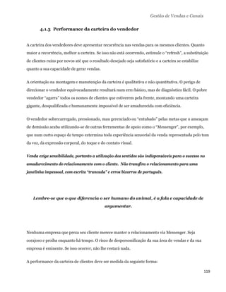 Gestão de Vendas e Canais


       4.1.3 Performance da carteira do vendedor


A carteira dos vendedores deve apresentar recorrência nas vendas para os mesmos clientes. Quanto
maior a recorrência, melhor a carteira. Se isso não está ocorrendo, estimule o “refresh”, a substituição
de clientes ruins por novos até que o resultado desejado seja satisfatório e a carteira se estabilize
quanto a sua capacidade de gerar vendas.


A orientação na montagem e manutenção da carteira é qualitativa e não quantitativa. O perigo de
direcionar o vendedor equivocadamente resultará num erro básico, mas de diagnóstico fácil. O pobre
vendedor “agarra” todos os nomes de clientes que estiverem pela frente, montando uma carteira
gigante, desqualificada e humanamente impossível de ser amadurecida com eficiência.


O vendedor sobrecarregado, pressionado, mau gerenciado ou “entubado” pelas metas que o ameaçam
de demissão acaba utilizando-se de outras ferramentas de apoio como o “Messenger”, por exemplo,
que num curto espaço de tempo extermina toda experiência sensorial da venda representada pelo tom
da voz, da expressão corporal, do toque e do contato visual.


Venda exige sensibilidade, portanto a utilização dos sentidos são indispensáveis para o sucesso no
amadurecimento do relacionamento com o cliente. Não transfira o relacionamento para uma
janelinha impessoal, com escrita “truncada” e erros bizarros de português.




    Lembre-se que o que diferencia o ser humano do animal, é a fala e capacidade de
                                             argumentar.




Nenhuma empresa que preza seu cliente merece manter o relacionamento via Messenger. Seja
corajoso e proíba enquanto há tempo. O risco de despersonificação da sua área de vendas e da sua
empresa é eminente. Se isso ocorrer, não lhe restará nada.


A performance da carteira de clientes deve ser medida da seguinte forma:

                                                                                                        119 
 
 