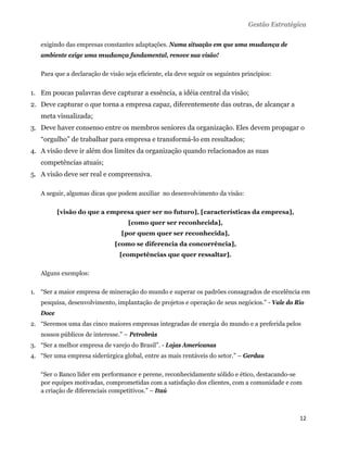 Gestão Estratégica

   exigindo das empresas constantes adaptações. Numa situação em que uma mudança de
   ambiente exige uma mudança fundamental, renove sua visão!

   Para que a declaração de visão seja eficiente, ela deve seguir os seguintes princípios:


1. Em poucas palavras deve capturar a essência, a idéia central da visão;
2. Deve capturar o que torna a empresa capaz, diferentemente das outras, de alcançar a
   meta visualizada;
3. Deve haver consenso entre os membros seniores da organização. Eles devem propagar o
   “orgulho” de trabalhar para empresa e transformá-lo em resultados;
4. A visão deve ir além dos limites da organização quando relacionados as suas
   competências atuais;
5. A visão deve ser real e compreensiva.

   A seguir, algumas dicas que podem auxiliar no desenvolvimento da visão:

          [visão do que a empresa quer ser no futuro], [características da empresa],
                                    [como quer ser reconhecida],
                                 [por quem quer ser reconhecida],
                              [como se diferencia da concorrência],
                                [competências que quer ressaltar].

   Alguns exemplos:

1. “Ser a maior empresa de mineração do mundo e superar os padrões consagrados de excelência em
   pesquisa, desenvolvimento, implantação de projetos e operação de seus negócios.” - Vale do Rio
   Doce
2. “Seremos uma das cinco maiores empresas integradas de energia do mundo e a preferida pelos
   nossos públicos de interesse.” – Petrobrás
3. “Ser a melhor empresa de varejo do Brasil”. - Lojas Americanas
4. “Ser uma empresa siderúrgica global, entre as mais rentáveis do setor.” – Gerdau

   “Ser o Banco líder em performance e perene, reconhecidamente sólido e ético, destacando-se
   por equipes motivadas, comprometidas com a satisfação dos clientes, com a comunidade e com
   a criação de diferenciais competitivos.” – Itaú

    

                                                                                                 12 
    
 