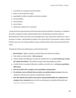 Gestão de Vendas e Canais


       1. recorrência nas vendas para mesmos clientes
       2. ticket, ou valor médio das vendas
       3. capacidade de crédito concedido à carteira do vendedor
       4. mix de produtos
       5. novos produtos
       6. novos clientes
       7. clientes que compram via e-commerce


    A única forma das metas descritas acima funcionarem de forma eficiente é remunerar os vendedores
de acordo. A equipe de vendas, tradicionalmente não é reconhecida por assimilar ordens ou
direcionamentos. O fato é que existe uma contradição entre o que o gerente de vendas quer e o que o
mercado, os clientes, estão pedindo no telefone. Esse "braço de ferro" quem ganha é sempre o cliente.
Portanto, para que você consiga equilibrar o jogo, estabeleça métricas claras para cada item descrito
acima.


    Exemplo de métrica (em negrito) para as metas descritas acima:


       1. Recorrência > 70% em relação ao total de clientes da carteira do vendedor.
       2. Valor médio, ou ticket médio, > R$ 10.000,00
       3. Total de crédito concedido para a carteira do vendedor deve ser 3 vezes maior que a meta
            de vendas da carteira. Não adianta carregar cliente não pagador na carteira
       4. A média de itens ou produtos diferentes vendidos no mês deve ser > 10 itens ou produtos
            diferentes.
       5. 20% da carteira deve comprar novos produtos, lançamentos
       6. No mínimo 5 novos clientes devem entrar na carteira todos os meses. Seja para
            substituir os clientes ruins, seja para complementar a carteira.
       7.   30% dos clientes da carteira com menor representatividade em vendas devem
            comprar via e-commerce que servirá de secretária para os vendedores liberando mais
            tempo para os clientes mais importantes.




                                                                                                       120 
 
 