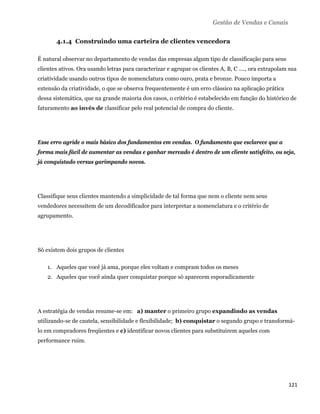 Gestão de Vendas e Canais

       4.1.4 Construindo uma carteira de clientes vencedora

É natural observar no departamento de vendas das empresas algum tipo de classificação para seus
clientes ativos. Ora usando letras para caracterizar e agrupar os clientes A, B, C ...., ora extrapolam sua
criatividade usando outros tipos de nomenclatura como ouro, prata e bronze. Pouco importa a
extensão da criatividade, o que se observa frequentemente é um erro clássico na aplicação prática
dessa sistemática, que na grande maioria dos casos, o critério é estabelecido em função do histórico de
faturamento ao invés de classificar pelo real potencial de compra do cliente.




Esse erro agride o mais básico dos fundamentos em vendas. O fundamento que esclarece que a
forma mais fácil de aumentar as vendas e ganhar mercado é dentro de um cliente satisfeito, ou seja,
já conquistado versus garimpando novos.




Classifique seus clientes mantendo a simplicidade de tal forma que nem o cliente nem seus
vendedores necessitem de um decodificador para interpretar a nomenclatura e o critério de
agrupamento.




Só existem dois grupos de clientes

    1. Aqueles que você já ama, porque eles voltam e compram todos os meses
    2. Aqueles que você ainda quer conquistar porque só aparecem esporadicamente




A estratégia de vendas resume-se em: a) manter o primeiro grupo expandindo as vendas
utilizando-se de cautela, sensibilidade e flexibilidade; b) conquistar o segundo grupo e transformá-
lo em compradores freqüentes e c) identificar novos clientes para substituirem aqueles com
performance ruim.




                                                                                                       121 
 
 