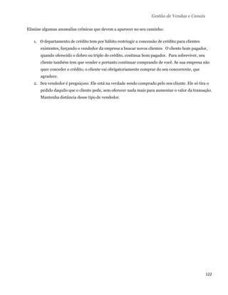 Gestão de Vendas e Canais

Elimine algumas anomalias crônicas que devem a aparecer no seu caminho:

    1. O departamento de crédito tem por hábito restringir a concessão de crédito para clientes
       existentes, forçando o vendedor da empresa a buscar novos clientes. O cliente bom pagador,
       quando oferecido o dobro ou triplo de crédito, continua bom pagador. Para sobreviver, seu
       cliente também tem que vender e portanto continuar comprando de você. Se sua empresa não
       quer conceder o crédito, o cliente vai obrigatoriamente comprar do seu concorrente, que
       agradece.
    2. Seu vendedor é preguiçoso. Ele está na verdade sendo comprado pelo seu cliente. Ele só tira o
       pedido daquilo que o cliente pede, sem oferecer nada mais para aumentar o valor da transação.
       Mantenha distância desse tipo de vendedor.




                                                                                                   122 
 
 