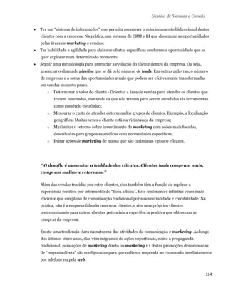 Gestão de Vendas e Canais

       Ter um “sistema de informações” que permita promover o relacionamento bidirecional destes
        clientes com a empresa. Na prática, um sistema de CRM e BI que dissemine as oportunidades
        pelas áreas de marketing e vendas;
       Ter habilidade e agilidade para elaborar ofertas específicas conforme a oportunidade que se
        quer explorar num determinado momento;
       Seguir uma metodologia para gerenciar a evolução do cliente dentro da empresa. Ou seja,
        gerenciar o chamado pipeline que se dá pelo número de leads. Em outras palavras, o número
        de empresas e a soma das oportunidades atuais que podem ser efetivamente transformadas
        em vendas no curto prazo.
           o   Determinar o valor do cliente - Orientar a área de vendas para atender os clientes que
               trazem resultados, movendo os que não trazem para serem atendidos via ferramentas
               como comércio eletrônico;
           o   Mensurar o custo de atender determinados grupos de clientes. Exemplo, a localização
               geográfica. Muitas vezes o cliente está na vizinhança da empresa;
           o   Maximizar o retorno sobre investimento de marketing com ações mais focadas,
               desenhadas para grupos específicos com necessidades específicas;
           o   Evitar ações de marketing de massa que são caríssimas e pouco eficazes.




        “ O desafio é aumentar a lealdade dos clientes. Clientes leais compram mais,
        compram melhor e retornam.”

        Além das vendas trazidas por estes clientes, eles também têm a função de replicar a
        experiência positiva por intermédio do “boca a boca”. Este fenômeno é infinitas vezes mais
        eficiente que um plano de comunicação tradicional por sua neutralidade e credibilidade. Na
        prática, não é a empresa falando com seus clientes, e sim seus próprios clientes
        testemunhando para outros clientes potenciais a experiência positiva que obtiveram ao
        comprar da empresa.

        Existe uma tendência clara na natureza das atividades de comunicação e marketing. Ao longo
        dos últimos cinco anos, elas vêm migrando de ações superficiais, como a propaganda
        tradicional, para ações de marketing direto ou marketing 1:1. Estas promoções denominadas
        de “resposta direta” são configuradas para que o cliente responda ao chamando imediatamente
        por telefone ou pela web.


                                                                                                      124 
 
 