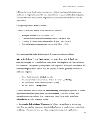 Gestão de Vendas e Canais

    Infelizmente, apesar de clientes representarem a entidade mais importante da empresa,
    muitas são as empresas que não têm um processo formal para gerenciá-los. Esta negligência
    normalmente leva à dificuldade em adquirir novos clientes e reter os existentes. Sorte do
    concorrente!

    Cinco passos para um CRM e BI eficazes:

    Exemplo: - Carteira de clientes de um determinado vendedor:

       o   A margem está abaixo de 10% - Meta >10%
       o   O crédito tomado da mesma carteira esta em 40% - Meta >= 70%
       o   O número de clientes inativos da carteira é de 30% - Meta <= 20%
       o   A recorrência de compras mensais está em 60% - Meta >= 85%




    Os programas de Marketing & Comunicação devem atender três necessidades:


    1Geração de lead (Lead Generation). As ações de geração de leads são
    caracterizadas por sua capacidade de atrair novos clientes potenciais. Normalmente
    são ações mais abrangentes que impactam certo segmento de mercado oferecendo um
    determinado produto ou serviço para um público-alvo novo que normalmente não
    conhece a empresa.

       o   Se... o cliente tem verba (Budget) alocada;
       o   Se... seu contato é quem vai tomar a decisão de compra (Authority);
       o   Se... realmente o cliente tem a necessidade (Need);
       o   Se... está na hora (Timing) correta.

    Exemplo: nesta fase pode-se enviar um email marketing para um grupo específico de clientes
    apresentando a empresa, pode anexar o portfólio ao email e fazer uma chamada mais
    contundente para que o cliente ligue e marque uma visita. Usa-se muito nesta fase o
    telemarketing pro-ativo para cavar a visita.

    2) Aceleração do lead (Lead Management). Nesta etapa utilizam-se ferramentas
    específicas que auxiliam no amadurecimento do lead até que se transforme em venda. Aqui, a
    qualificação é fundamental para que o lead aqueça e amadureça mais rapidamente.
                                                                                                125 
 
 