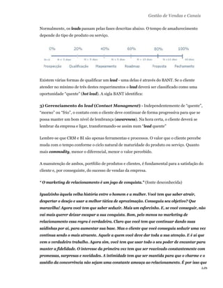 Gestão de Vendas e Canais

    Normalmente, os leads passam pelas fases descritas abaixo. O tempo de amadurecimento
    depende do tipo de produto ou serviço.




    Existem várias formas de qualificar um lead - uma delas é através do BANT. Se o cliente
    atender no mínimo de três destes requerimentos o lead deverá ser classificado como uma
    oportunidade “quente” (hot lead). A sigla BANT identifica:

    3) Gerenciamento do lead (Contact Managment) - Independentemente de “quente”,
    “morno” ou “frio”, o contato com o cliente deve continuar de forma progressiva para que se
    possa manter um bom nível de lembrança (awareness). Na hora certa, o cliente deverá se
    lembrar da empresa e ligar, transformando-se assim num “lead quente”

    Lembre-se que CRM e BI são apenas ferramentas e processos. O valor que o cliente percebe
    muda com o tempo conforme o ciclo natural de maturidade do produto ou serviço. Quanto
    mais commodity, menor o diferencial, menor o valor percebido.

    A manutenção de ambos, portfólio de produtos e clientes, é fundamental para a satisfação do
    cliente e, por conseguinte, do sucesso de vendas da empresa.

    “ O marketing de relacionamento é um jogo de conquista." (fonte desconhecida)

    Igualzinho àquela velha história entre o homem e a mulher. Você tem que saber atrair,
    despertar o desejo e usar a melhor tática de aproximação. Conseguiu seu objetivo? Que
    maravilha! Agora você tem que saber seduzir. Mais um esforcinho. E, se você conseguir, não
    vai mais querer deixar escapar a sua conquista. Bom, pelo menos no marketing de
    relacionamento essa regra é verdadeira. Claro que você tem que continuar dando suas
    saidinhas por aí, para aumentar sua base. Mas o cliente que você conseguiu seduzir uma vez
    continua sendo o mais atraente. Aquele a quem você deve dar toda a sua atenção. E é aí que
    vem o verdadeiro trabalho. Agora sim, você tem que usar todo o seu poder de encantar para
    manter a fidelidade. O interesse da primeira vez tem que ser reavivado constantemente com
    promessas, surpresas e novidades. A intimidade tem que ser mantida para que o charme e o
    assédio da concorrência não sejam uma constante ameaça ao relacionamento. É por isso que
                                                                                         126 
 
 