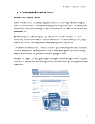 Gestão de Vendas e Canais


       4.1.6 Desenvolvendo canais de vendas

    Dinâmica do Canal de Vendas

    Definir cuidadosamente as estratégias e políticas de canais de distribuição é fundamental para
    atrair os parceiros corretos e, conseqüentemente, garantir a disponibilidade do produto no ponto-
    de-venda seja uma revenda, uma loja de varejo, um distribuidor, um OEM, um site equipado com
    e-commerce, etc.

    FATO: Uma grande parte das empresas que fabricam seus produtos e serviços não vende
    diretamente para seus clientes finais e depende totalmente do canal de distribuição para geração
    de 100% das vendas e também para obter cobertura geográfica ou capilaridade.

    O canal é uma “constante zona de potenciais conflitos” - provavelmente por esta razão existem as
    “políticas” de canais que devem no mínimo observar dois quesitos que são verdadeiros “estopins”.
    São eles: a “precificação” e a “política de descontos” por tipo de canal.

    Exemplo: Sua empresa não deve, por exemplo, vender para o usuário final pelo mesmo preço que
    vende para os distribuidores. Ou ter uma política de descontos obscura que privilegie um ou outro
    distribuidor.




                                                                                                     128 
 
 