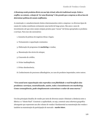 Gestão de Vendas e Canais

    A Brastemp vende produtos direto em sua loja virtual, além do tradicional varejo. Existe o
    conflito: no entanto, o desejo de “ter uma Brastemp” é tão grande que a empresa se dá ao luxo de
    determinar políticas de canais conflitantes.

    A construção e o amadurecimento destes relacionamentos entre a empresa e os diversos tipos de
    canais de vendas constituem certamente uma tarefa de longo prazo. São anos e anos de
    investimento até que estes canais estejam prontos para “escoar” de forma apropriada os produtos
    e serviços. Para isso são necessários:

       1. Garantia de práticas de negócios éticas e legais;

       2. Treinamento e capacitação constantes;

       3. Elaboração de programas de marketing e vendas;

       4. Manutenção dos níveis de estoque;

       5. Concessão de crédito;

       6. Evitar inadimplência;

       7. Evitar obsolescência;

       8. Conhecimento de processos alfandegários, no caso de produtos importados; entre outros.




    “Um canal sem capacitação não reproduz com fidelidade o real benefício dos
    produtos e serviços, neutralizando, assim, todo o investimento em marketing.
    Como conseqüência, pode simplesmente exterminar o valor de uma marca.”




    Um dos principais desafios de vender por meio de diversos canais é diminuir a distância entre a
    fábrica e o “cliente final”. Construir a capilaridade, ou seja, construir uma cobertura geográfica
    abrangente que represente um alto volume de vendas é fundamental na manutenção das vendas e
    também na manutenção da participação de mercado - market share.



                                                                                                         129 
 
 