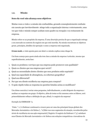 Gestão Estratégica


   1.2.          Missão

   Sem ela você não alcança seus objetivos

   Muitas vezes a visão e a missão são confundidas, gerando conseqüentemente confusão
   em cascata que inevitavelmente atinge toda a organização interna e externamente, uma
   vez que visão e missão sempre acabam num quadro na recepção e no restaurante da
   empresa.

   Missão refere-se ao propósito da empresa. É uma descrição precisa do que a organização entrega
   a seu mercado no contexto do negócio em que está inserida. Na missão encontram-se objetivos
   gerais, princípios, detalhes da operação e como a empresa está organizada.

   Grosso modo, a visão aponta para um ideal e a missão explica como chegar lá.

   Um bom começo para quem ainda não tem clara a missão da empresa é articular, mesmo que
   superficialmente, nesta fase:


1. Quais os produtos e serviços que sua empresa pode promover com qualidade?
2. Quais os clientes que sua empresa quer servir?
3. Quais as necessidades destes clientes que seus produtos estão suprindo?
4. Qual sua capacidade de abrangência, ou cobertura geográfica?
5. Qual seu diferencial?
6. Por que seu cliente escolheria sua empresa para comprar?
7. O quão rápido todas as respostas às questões listadas acima se modificam?

   Um ótimo exercício é enviar estas perguntas, individualmente, a cada dirigente da empresa e
   analisar as respostas em grupo. O objetivo, além de testar se há consenso entre os líderes, será
   primordialmente refinar a definição do que, afinal, é o negócio da empresa!

   Exemplo da EMBRAER *4

       Visão: *-1 [ A Embraer continuará a crescer para ser uma das principais forças globais dos
   Mercados Aeronáutico e de Defesa ] , *2 [líder nos seus segmentos de atuação, reconhecida pelos
   níveis de excelência em sua ação empresarial.] Negócio: O negócio da Embraer é *3 [ satisfazer
   seus Clientes do Mercado Aeronáutico e de Defesa com soluções competitivas e inovadoras de
                                                                                                      13 
    
 