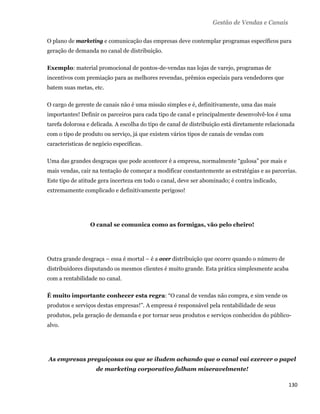 Gestão de Vendas e Canais

    O plano de marketing e comunicação das empresas deve contemplar programas específicos para
    geração de demanda no canal de distribuição.

    Exemplo: material promocional de pontos-de-vendas nas lojas de varejo, programas de
    incentivos com premiação para as melhores revendas, prêmios especiais para vendedores que
    batem suas metas, etc.

    O cargo de gerente de canais não é uma missão simples e é, definitivamente, uma das mais
    importantes! Definir os parceiros para cada tipo de canal e principalmente desenvolvê-los é uma
    tarefa dolorosa e delicada. A escolha do tipo de canal de distribuição está diretamente relacionada
    com o tipo de produto ou serviço, já que existem vários tipos de canais de vendas com
    características de negócio específicas.

    Uma das grandes desgraças que pode acontecer é a empresa, normalmente “gulosa” por mais e
    mais vendas, cair na tentação de começar a modificar constantemente as estratégias e as parcerias.
    Este tipo de atitude gera incerteza em todo o canal, deve ser abominado; é contra indicado,
    extremamente complicado e definitivamente perigoso!




                     O canal se comunica como as formigas, vão pelo cheiro!




    Outra grande desgraça – essa é mortal – é a over distribuição que ocorre quando o número de
    distribuidores disputando os mesmos clientes é muito grande. Esta prática simplesmente acaba
    com a rentabilidade no canal.

    É muito importante conhecer esta regra: “O canal de vendas não compra, e sim vende os
    produtos e serviços destas empresas!”. A empresa é responsável pela rentabilidade de seus
    produtos, pela geração de demanda e por tornar seus produtos e serviços conhecidos do público-
    alvo.




    As empresas preguiçosas ou que se iludem achando que o canal vai exercer o papel
                        de marketing corporativo falham miseravelmente!

                                                                                                    130 
 
 