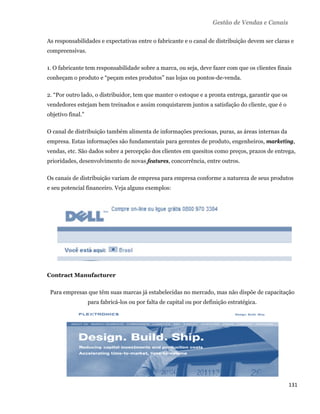 Gestão de Vendas e Canais

    As responsabilidades e expectativas entre o fabricante e o canal de distribuição devem ser claras e
    compreensivas.

    1. O fabricante tem responsabilidade sobre a marca, ou seja, deve fazer com que os clientes finais
    conheçam o produto e “peçam estes produtos” nas lojas ou pontos-de-venda.

    2. “Por outro lado, o distribuidor, tem que manter o estoque e a pronta entrega, garantir que os
    vendedores estejam bem treinados e assim conquistarem juntos a satisfação do cliente, que é o
    objetivo final.”

    O canal de distribuição também alimenta de informações preciosas, puras, as áreas internas da
    empresa. Estas informações são fundamentais para gerentes de produto, engenheiros, marketing,
    vendas, etc. São dados sobre a percepção dos clientes em quesitos como preços, prazos de entrega,
    prioridades, desenvolvimento de novas features, concorrência, entre outros.

    Os canais de distribuição variam de empresa para empresa conforme a natureza de seus produtos
    e seu potencial financeiro. Veja alguns exemplos:




    Contract Manufacturer

     Para empresas que têm suas marcas já estabelecidas no mercado, mas não dispõe de capacitação
                       para fabricá-los ou por falta de capital ou por definição estratégica.




                                                                                                       131 
 
 
