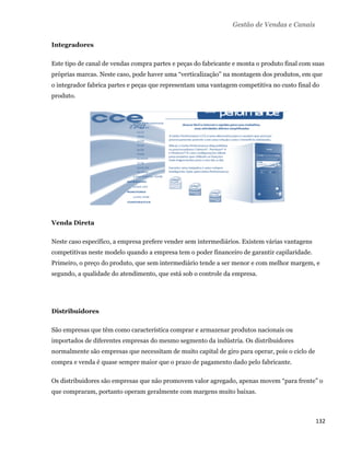 Gestão de Vendas e Canais

    Integradores

    Este tipo de canal de vendas compra partes e peças do fabricante e monta o produto final com suas
    próprias marcas. Neste caso, pode haver uma “verticalização” na montagem dos produtos, em que
    o integrador fabrica partes e peças que representam uma vantagem competitiva no custo final do
    produto.




    Venda Direta

    Neste caso específico, a empresa prefere vender sem intermediários. Existem várias vantagens
    competitivas neste modelo quando a empresa tem o poder financeiro de garantir capilaridade.
    Primeiro, o preço do produto, que sem intermediário tende a ser menor e com melhor margem, e
    segundo, a qualidade do atendimento, que está sob o controle da empresa.




    Distribuidores

    São empresas que têm como característica comprar e armazenar produtos nacionais ou
    importados de diferentes empresas do mesmo segmento da indústria. Os distribuidores
    normalmente são empresas que necessitam de muito capital de giro para operar, pois o ciclo de
    compra e venda é quase sempre maior que o prazo de pagamento dado pelo fabricante.

    Os distribuidores são empresas que não promovem valor agregado, apenas movem “para frente” o
    que compraram, portanto operam geralmente com margens muito baixas.



                                                                                                    132 
 
 