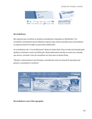 Gestão de Vendas e Canais




    Revendedores

    São empresas que revendem os produtos normalmente comprados no distribuidor. Um
    revendedor normalmente possui influência regional, logo vende os produtos para consumidores
    ou empresas dentro da região na qual estão estabelecidos.

    Os revendedores são a “voz do fabricante” diante do cliente final. Uma revenda mal treinada pode
    danificar seriamente a marca do fabricante. Muitos fabricantes não dão ao canal com a atenção
    que merece, correndo o risco de neutralizar seu valor para os clientes finais.

    “Quando o representante é uma franquia, normalmente existe um manual de operações que
    garante a consistência e coerência.”




    Revendedores com Valor agregado.




                                                                                                    133 
 
 