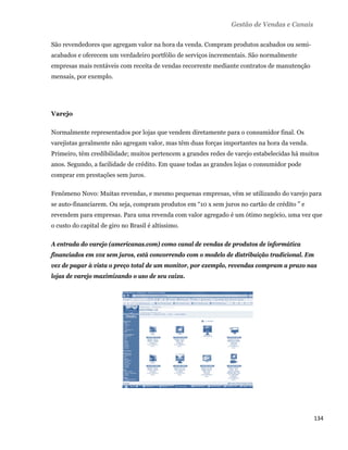 Gestão de Vendas e Canais

    São revendedores que agregam valor na hora da venda. Compram produtos acabados ou semi-
    acabados e oferecem um verdadeiro portfólio de serviços incrementais. São normalmente
    empresas mais rentáveis com receita de vendas recorrente mediante contratos de manutenção
    mensais, por exemplo.




    Varejo

    Normalmente representados por lojas que vendem diretamente para o consumidor final. Os
    varejistas geralmente não agregam valor, mas têm duas forças importantes na hora da venda.
    Primeiro, têm credibilidade; muitos pertencem a grandes redes de varejo estabelecidas há muitos
    anos. Segundo, a facilidade de crédito. Em quase todas as grandes lojas o consumidor pode
    comprar em prestações sem juros.

    Fenômeno Novo: Muitas revendas, e mesmo pequenas empresas, vêm se utilizando do varejo para
    se auto-financiarem. Ou seja, compram produtos em “10 x sem juros no cartão de crédito ” e
    revendem para empresas. Para uma revenda com valor agregado é um ótimo negócio, uma vez que
    o custo do capital de giro no Brasil é altíssimo.

    A entrada do varejo (americanas.com) como canal de vendas de produtos de informática
    financiados em 10x sem juros, está concorrendo com o modelo de distribuição tradicional. Em
    vez de pagar à vista o preço total de um monitor, por exemplo, revendas compram a prazo nas
    lojas de varejo maximizando o uso de seu caixa.




                                                                                                 134 
 
 