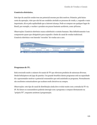 Gestão de Vendas e Canais

    Comércio eletrônico.

    Este tipo de canal de vendas tem um potencial enorme por dois motivos. Primeiro, pelo baixo
    custo da operação, visto que não há um vendedor atrelado ao processo de venda, e, segundo e mais
    importante, dá-se pela capilaridade que a internet alcança. Pode-se comprar em qualquer lugar do
    Brasil, por exemplo, e receber o produto em prazos bastante aceitáveis, como 48 horas.

    Observações: Comércio eletrônico nunca substituirá o contato humano. Mas definitivamente é um
    componente quase que obrigatório para expandir o limite do canal de vendas tradicional.
    Comércio eletrônico vem batendo “recordes” de vendas ano a ano.




    Programas de TV.

    Está crescendo muito o número de canais de TV que oferecem produtos de naturezas diversas.
    Desde helicópteros até jogo de panelas. Um grande benefício destes programas está na capacidade
    de o apresentador motivar o potencial consumidor que está assistindo ao programa. Normalmente
    são excelentes comunicadores que acabam sesdo decisivos na compra.

    Observações: este tipo de canal de distribuição ainda deve evoluir muito com a entrada da TV via
    IP. No futuro os consumidores poderão interagir com o programa e comprar diretamente na
    “própria TV”, enquanto assistem à programação.




                                                                                                  135 
 
 