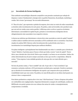 5.1    Investindo de forma inteligente

    Num ambiente mercadológico altamente competitivo com pressões constantes por redução de
    despesas e custos é fundamental a sinergia entre as gestões financeiras, de produção, marketing e
    vendas. Daí o termo “governança” tão em moda ultimamente.

    O “ fluxo de caixa”, que representa o pulmão da empresa, deve estar no centro do radar comandando
    as decisões sobre investimentos de curto prazo. Na prática, cada real investido, deve produzir mais
    que um real em vendas como contra-partida. A diferença entre os ativos e passivos circulantes
    determinam a necessidade de capital de giro, portanto os investimentos inteligentes devem
    obrigatoriamente estar associados à seu respectivo retorno.

    A clareza nas métricas que determinam o retorno deve estar associada ao custo do capital “tomado”
    e melhor ainda se também estiverem associadas ao EVA combinado entre os acionistas. Uma forma
    simples de analisar ROI ( Retorno sobre Investimento) dá-se pela divisão entre lucro e
    investimentos (ver metodologia Dupont para melhores detalhes).

    Um plano inteligente e principalmente bem fundamentado nas mãos é o caminho para a decisão de
    “tomar” dinheiro. O próximo passo é buscar a fonte que tenha o menor “custo de capital”. Parece
    óbvio, mas a decisão não é tão trivial. Pode-se por exemplo, ir ao banco ou aos acionistas. Ambos vão
    cobrar determinada taxa de juros sempre associada ao risco que envolve o empréstimo. Afinal de
    contas, “ Uma empresa é uma entidade geradora de caixa que deve ser mais eficiente que o
    mercado”.

    Na hora de prestar contas, o “lucro contábil” não vale. O que vale é o “lucro econômico” que
    remunera o acionista conforme o EVA previamente acordado para a operação. Conclui-se portanto
    que as decisões de investimentos inteligentes são aquela s que compram ativos que produzem
    rentabilidade maior que seus custos. Na prática, ter uma divida pode ser um ótimo sinal quanto seu
    retorno é claro e compreensível.

    Fora destes parâmetros a empresa deve viver uma “vida franciscana”. Custos e despesas não podem
    ser confundidos nem negligenciados. Impactam diretamente a margem de contribuição, analises de
    BEP(break even point), geram erros nos volumes das metas de vendas e conseqüentemente
    comprometem o resultado.




                                                                                                    138 
 
 