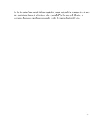 No fim das contas. Toda agressividade em marketing, vendas, controladoria, processos etc... só serve
    para maximizar a riqueza do acionista, ou seja, o chamado EVA. Daí saem os dividendos e a
    valorização da empresa e por fim a manutenção, ou não, do emprego do administrador.




                                                                                                  139 
 
 