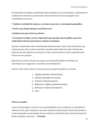 Gestão Estratégica

elevado padrão tecnológico,] atendendo à plena satisfação de suas necessidades, maximizando os
resultados dos Acionistas e promovendo o desenvolvimento de seus empregados e das
comunidades em que atua.

*1 Enfatiza a atividade da empresa, o mercado em que atua e a abrangência geográfica;

*2 Inclui o que almeja alcançar nos próximos anos

*3 Explica como quer servir seus clientes;

*4 O conjunto é simples, conciso e informativo para qualquer tipo de público, sejam eles
colaboradores internos, fornecedores, clientes ou acionistas.

Gerentes e funcionários estão constantemente buscando sinais, mesmo que rudimentares, que
esclareçam para onde a empresa está indo. A grande maioria deles não acha! A direção das
empresas que não replicam com clareza sua visão e missão deveria se sentir responsável pelo
fracasso de seus gerentes.

Responsável a ponto de deixar seus cargos com um humilde pedido de desculpas aos
subordinados por negligenciar o mais básico dos fundamentos.

Existem várias razões internas e externas para uma empresa explicitar sua missão:


                             1. Inspirar gerentes e funcionários;
                             2. Orientar alocação de recursos;
                             3. Promover direcionamento;
                             4. Balancear conflitos construtivamente;
                             5. Reforçar os valores da empresa;
                             6. Foco.




Outros exemplos

“Atuar de forma segura e rentável, com responsabilidade social e ambiental, nas atividades da
indústria de óleo, gás e energia nos mercados nacionais e internacionais, fornecendo produtos e
serviços adequados às necessidades dos seus clientes e contribuindo para o desenvolvimento do
Brasil e dos países onde atua.” – Petrobrás
                                                                                                14 
 
 
