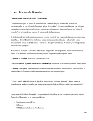 5.2    Desempenho Financeiro


Orçamento é Matemática não Entusiasmo

O orçamento mapeia as fontes de investimentos, receita e despesa necessários para serem
implementadas as estratégias definidas no “plano de negócios”. Portanto, os objetivos, estratégias e
táticas devem estar sincronizados com o planejamento financeiro, formando juntos um “plano de
negócios” crível e que tenha o apoio de todos os níveis da empresa.

O efeito contrário é também o mais comum, ou seja, construir um orçamento baseado meramente na
planilha do diretor financeiro. Neste caso torna-se um exercício unilateral e inflexível e, como
conseqüência, perde-se credibilidade e tende-se a desaparecer ao longo do tempo, pois tem pouco ou
nenhum valor agregado.

Mas cuidado para que o “poder do entusiasmo” de gestores mal preparados “mate sua empresa de
fome”. Não cometa o erro de embasar o orçamento em premissas intangíveis como:

· Dobrar as vendas , sem saber como financiá-las.

· Investir muito agressivamente em marketing, sem alocar os fundos compatíveis com o plano.

· Dobrar a margem , se sua empresa está num mercado altamente competitivo e “comoditizado” e
não têm bem definidas outras fontes de faturamento com maior margem.




O ideal é seguir obcecadamente os objetivos definidos no “plano de negócios”. Sendo assim, os
investimentos serão priorizados nas áreas que realmente farão a diferença, diferença competitiva!




Na construção do plano financeiro é necessário mais disciplina do que propriamente conhecimento
financeiro. São quatro as ferramentas básicas:

       Premissas e comentários;
       Balanço;
       DRE (Demonstrativo de Resultados);

                                                                                                    140 
 
 