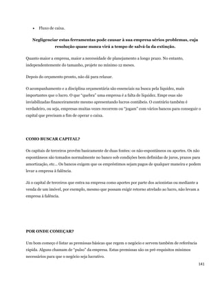    Fluxo de caixa.

    Negligenciar estas ferramentas pode causar à sua empresa sérios problemas, cuja
                 resolução quase nunca virá a tempo de salvá-la da extinção.

Quanto maior a empresa, maior a necessidade de planejamento a longo prazo. No entanto,
independentemente do tamanho, projete no mínimo 12 meses.

Depois do orçamento pronto, não dá para relaxar.

O acompanhamento e a disciplina orçamentária são essenciais na busca pela liquidez, mais
importantes que o lucro. O que “quebra” uma empresa é a falta de liquidez. Empr esas são
inviabilizadas financeiramente mesmo apresentando lucros contábeis. O contrário também é
verdadeiro, ou seja, empresas muitas vezes recorrem ou “jogam” com vários bancos para conseguir o
capital que precisam a fim de operar o caixa.




COMO BUSCAR CAPITAL?

Os capitais de terceiros provêm basicamente de duas fontes: os não-espontâneos ou aportes. Os não
espontâneos são tomados normalmente no banco sob condições bem definidas de juros, prazos para
amortização, etc... Os bancos exigem que os empréstimos sejam pagos de qualquer maneira e podem
levar a empresa à falência.

Já o capital de terceiros que entra na empresa como aportes por parte dos acionistas ou mediante a
venda de um imóvel, por exemplo, mesmo que possam exigir retorno atrelado ao lucro, não levam a
empresa à falência.




POR ONDE COMEÇAR?

Um bom começo é listar as premissas básicas que regem o negócio e servem também de referência
rápida. Alguns chamam de “pulso” da empresa. Estas premissas são os pré-requisitos mínimos
necessários para que o negócio seja lucrativo.
                                                                                                     141 
 
 