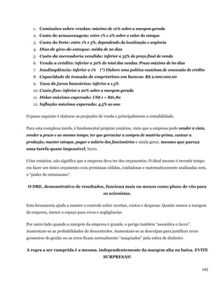 1. Comissões sobre vendas: máximo de 10% sobre a margem gerada
      2. Custo de armazenagem: entre 1% e 2% sobre o valor do estoque
      3. Custo do frete: entre 1% e 3%, dependendo da localização e urgência
      4. Dias de giro-de-estoque: média de 20 dias
      5. Custo da mercadoria vendida: inferior a 35% do preço final de venda
      6. Venda a crédito: inferior a 30% do total das vendas. Prazo máximo de 60 dias
      7. Inadimplência: inferior a 1% (*) Elabore uma política cautelosa de concessão de crédito
      8. Capacidade de tomada de empréstimo em bancos: R$ 2.000.000,00
      9. Taxa de juros bancários: inferior a 1,5%
      10. Custo fixo: inferior a 20% sobre a margem gerada
      11. Dólar máximo esperado: US$ 1 = R$1,80
      12. Inflação máxima esperada: 4,5% ao ano

O passo seguinte é elaborar as projeções de venda e principalmente a rentabilidade.

Para esta complexa tarefa, é fundamental projetar cenários, visto que a empresa pode vender à vista,
vender a prazo e ao mesmo tempo, ter que gerenciar a compra de matéria-prima, custear a
produção, manter estoque, pagar o salário dos funcionários e ainda gerar, mesmo que pareça
uma tarefa quase impossível, lucro.

Criar cenários, não significa que a empresa deva ter dez orçamentos. O ideal mesmo é investir tempo
em fazer um único orçamento com premissas sólidas, cuidadosas e matematicamente analisadas sem,
o “poder de entusiasmo”.

    O DRE, demonstrativo de resultados, funciona mais ou menos como plano de vôo para
                                           os acionistas.

Esta ferramenta ajuda a manter o controle sobre receitas, custos e despesas. Quanto menor a margem
da empresa, menor o espaço para erros e negligências.

Por outro lado quando a margem da empresa é grande, o perigo também “assombra o lucro”.
Aumentam-se as probabilidades de descontroles. Aumentam-se as desculpas para justificar erros
grosseiros de gestão ou os erros ficam normalmente “maquiados” pela sobra de dinheiro.

A regra a ser cumprida é a mesma, independentemente da margem alta ou baixa. EVITE
                                           SURPRESAS!


                                                                                                  142 
 
 