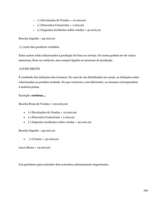 o   (-) Devoluções de Vendas = 10.000,00
              o   (-) Descontos Comerciais = 1.000,00
              o   (-) Impostos incidentes sobre vendas = 40.000,00

Receita Líquida = 49.000,00

    (-) custo dos produtos vendidos

Estes custos estão relacionados à produção do bem ou serviço. Os custos podem ser de várias
naturezas, fixos ou variáveis, mas sempre ligados ao processo de produção.

    LUCRO BRUTO

É resultado das deduções dos insumos. No caso de um distribuidor ou varejo, as deduções estão
relacionadas ao produto acabado. No que concerne a um fabricante, os insumos correspondem
à matéria prima.

Exemplo: continua....

Receita Bruta de Vendas = 100.000,00

          (-) Devoluções de Vendas = 10.000,00
          (-) Descontos Comerciais = 1.000,00
          (-) Impostos incidentes sobre vendas = 40.000,00

Receita Líquida = 49.000,00

           (-) Custos = 30.000,00

Lucro Bruto = 19.000,00




Um parêntese para entender dois conceitos extremamente importantes.




                                                                                                144 
 
 