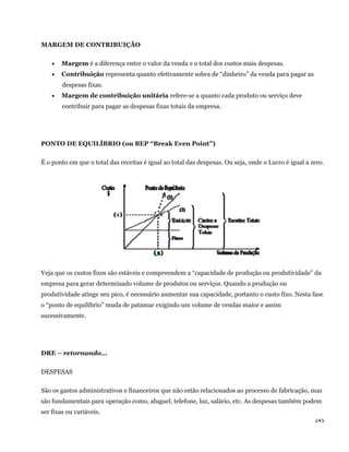 MARGEM DE CONTRIBUIÇÃO

       Margem é a diferença entre o valor da venda e o total dos custos mais despesas.
       Contribuição representa quanto efetivamente sobra de “dinheiro” da venda para pagar as
        despesas fixas.
       Margem de contribuição unitária refere-se a quanto cada produto ou serviço deve
        contribuir para pagar as despesas fixas totais da empresa.




PONTO DE EQUILÍBRIO (ou BEP “Break Even Point”)

É o ponto em que o total das receitas é igual ao total das despesas. Ou seja, onde o Lucro é igual a zero.




Veja que os custos fixos são estáveis e compreendem a “capacidade de produção ou produtividade” da
empresa para gerar determinado volume de produtos ou serviços. Quando a produção ou
produtividade atinge seu pico, é necessário aumentar sua capacidade, portanto o custo fixo. Nesta fase
o “ponto de equilíbrio” muda de patamar exigindo um volume de vendas maior e assim
sucessivamente.




DRE – retornando...

DESPESAS

São os gastos administrativos e financeiros que não estão relacionados ao processo de fabricação, mas
são fundamentais para operação como, aluguel, telefone, luz, salário, etc. As despesas também podem
ser fixas ou variáveis.
                                                                                                      145 
 
 