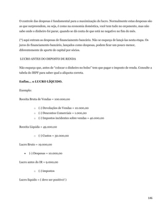 O controle das despesas é fundamental para a maximização do lucro. Normalmente estas despesas são
as que surpreendem, ou seja, é como na economia doméstica, você tem tudo no orçamento, mas não
sabe onde o dinheiro foi parar, quando se dá conta de que está no negativo no fim do mês.

(*) aqui entram as despesas de financiamento bancário. Não se esqueça de lançá-las nesta etapa. Os
juros do financiamento bancário, lançados como despesas, podem ficar um pouco menor,
diferentemente de aporte de capital por sócios.

    LUCRO ANTES DO IMPOSTO DE RENDA

Não esqueça que, antes de “colocar o dinheiro no bolso” tem que pagar o imposto de renda. Consulte a
tabela do IRPF para saber qual a alíquota correta.

Enfim... o LUCRO LÍQUIDO.

Exemplo:

Receita Bruta de Vendas = 100.000,00

             o   (-) Devoluções de Vendas = 10.000,00
             o   (-) Descontos Comerciais = 1.000,00
             o   (-) Impostos incidentes sobre vendas = 40.000,00

Receita Líquida = 49.000,00

             o   (-) Custos = 30.000,00

Lucro Bruto = 19.000,00

         (-) Despesas = 10.000,00

Lucro antes do IR = 9.000,00

             o   (-) impostos

Lucro líquido = ( deve ser positivo! )




                                                                                                 146 
 
 