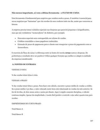 Não menos importante, aí vem a última ferramenta - o FLUXO DE CAIXA

Esta ferramenta é fundamental para negócios que vendem muito a prazo. E também é essencial para
novos negócios que “fantasiam” que vão receber de seus credores tudo em dia, assim que vencerem as
faturas.

A empresa precisa tomar cuidados especiais nas despesas que parecem pequenas e insignificantes,
mas que são verdadeiros “incineradores” de dinheiro, por exemplo:

         Descontos especiais sem contrapartida em volume de vendas.
         Créditos concedidos a maus pagadores conhecidos.
         Extensão de prazo de pagamento para o cliente sem renegociar o prazo de pagamento com os
          fornecedores.

O exercício de fluxo de caixa é a diferença entre as fontes de receita versus custos e despesas. De
preferência o resultado deve ser positivo! Utilize qualquer formato que melhor se adapte à realidade
da empresa considerando:

    A. FONTES DE ENTRADA

VENDAS À VISTA

% das vendas totais feitas à vista.

VENDAS A PRAZO

% das vendas totais feitas a prazo. Para fazer este cálculo, encontre o prazo médio de vendas a crédito.
Se o prazo médio é 30 dias, o valor colocado neste item está relacionado às vendas do mês anterior. Se
for de 60 dias, de dois meses atrás e assim por diante. Aqui é exigido somente disciplina, o cálculo
continua simples. Apesar da simplicidade, é muito fácil perder o controle e não saber quanto tem para
receber.

EMPRÉSTIMOS DE CURTO PRAZO

Total Banco A

Total Banco B


                                                                                                       147 
 
 