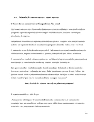 5.3    Introdução ao orçamento – passo a passo


O futuro do seu concorrente a Deus pertence. Não o seu!


Não importa a temperatura do mercado, elaborar um orçamento cuidadoso é uma atitude prudente
que premia o gestor competente que trabalha pelo resultado de custo prazo mas também pela
perpetuação da empresa.


Independente do tamanho ou segmento de mercado em que atua a empresa deve obrigatoriamente
elaborar um orçamento detalhado baseado numa perspectiva de vendas realista para o ano fiscal.


O orçamento, na sua definição mais compreensível, é a ferramenta que equaciona as fontes de receita
versus os custos, despesas e investimentos. É portanto, indispensável para tomada de decisões.


O responsável por conduzir este processo deve ser um líder crível que promova de forma construtiva a
sinergia entre as áreas de vendas, marketing, produto, produção, financeira etc.


Para que se obtenha o resultado desejado, durante a condução desta tarefa os debates e embates
devem ser construtivos e embasados por fatos e dados históricos da empresa. Se você é o líder, não
permita “chutes” sobre as perspectivas de vendas e evite também distrações na forma de atitudes que
tentam encontrar “pelo em ovo enquanto o elefante passa pela suas costas”.


                   Assertividade é a virtude a ser alcançada neste processo!




É importante calcificar a idéia de que:


    Planejamento Estratégico e Orçamento são ferramentas complementares. O planejamento
estratégico traça um caminho que projeta a empresa no médio-longo prazo enquanto o orçamento,
materializa cada passo que será dado neste caminho.



                                                                                                     149 
 
 