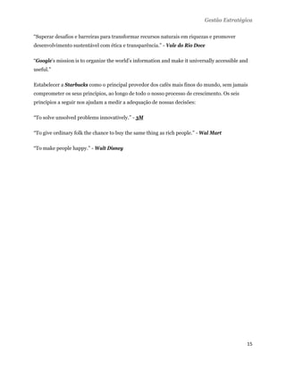 Gestão Estratégica

“Superar desafios e barreiras para transformar recursos naturais em riquezas e promover
desenvolvimento sustentável com ética e transparência.” - Vale do Rio Doce

“Google's mission is to organize the world's information and make it universally accessible and
useful.”

Estabelecer a Starbucks como o principal provedor dos cafés mais finos do mundo, sem jamais
comprometer os seus princípios, ao longo de todo o nosso processo de crescimento. Os seis
princípios a seguir nos ajudam a medir a adequação de nossas decisões:

“To solve unsolved problems innovatively.” - 3M

“To give ordinary folk the chance to buy the same thing as rich people.” - Wal Mart

“To make people happy.” - Walt Disney




                                                                                              15 
 
 