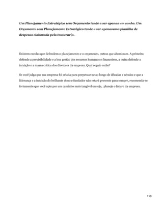 Um Planejamento Estratégico sem Orçamento tende a ser apenas um sonho. Um
Orçamento sem Planejamento Estratégico tende a ser apenasuma planilha de
despesas elaborada pela tesouraria.




Existem escolas que defendem o planejamento e o orçamento, outras que abominam. A primeira
defende a previsibilidade e a boa gestão dos recursos humanos e financeiros, a outra defende a
intuição e a massa crítica dos diretores da empresa. Qual seguir então?


Se você julga que sua empresa foi criada para perpetuar-se ao longo de décadas e séculos e que a
liderança e a intuição do brilhante dono e fundador não estará presente para sempre, recomenda-se
fortemente que você opte por um caminho mais tangível ou seja, planeje o futuro da empresa.




                                                                                                   150 
 
 